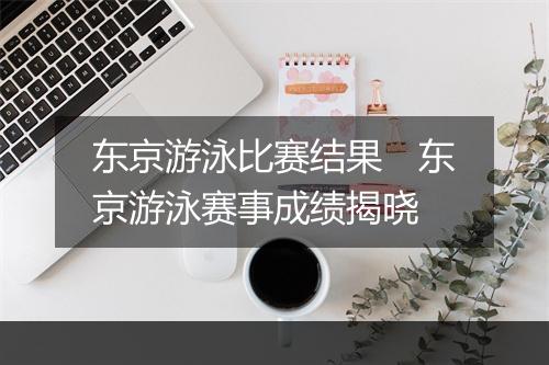 东京游泳比赛结果 东京游泳赛事成绩揭晓