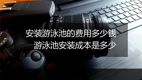 安装游泳池的费用多少钱 游泳池安装成本是多少