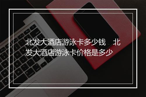 北发大酒店游泳卡多少钱 北发大酒店游泳卡价格是多少